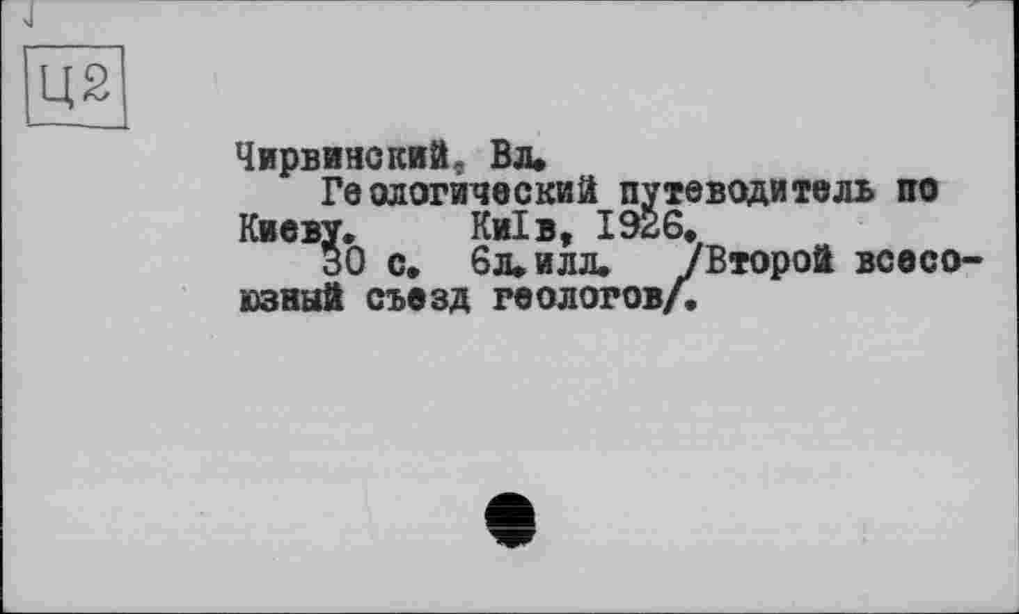 ﻿Ц2
Чирвинский, Вл»
Геологический путеводитель по Киеву. Київ, 1926.
ЗО с. 6л» илл. /Второй всесоюзный съезд геологов/.